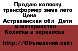 Продаю коляску-трансформер зима-лето › Цена ­ 4 500 - Астраханская обл. Дети и материнство » Коляски и переноски   